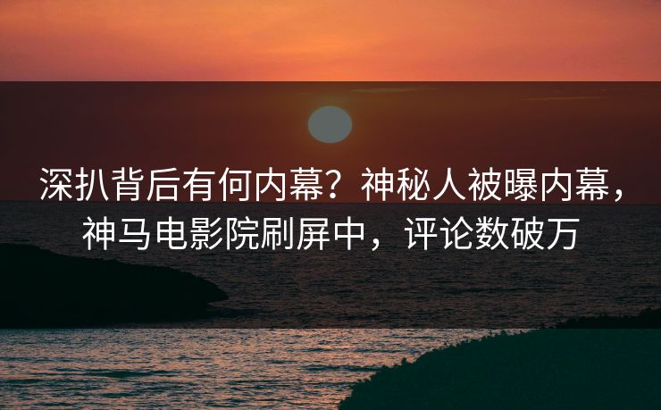 深扒背后有何内幕？神秘人被曝内幕，神马电影院刷屏中，评论数破万