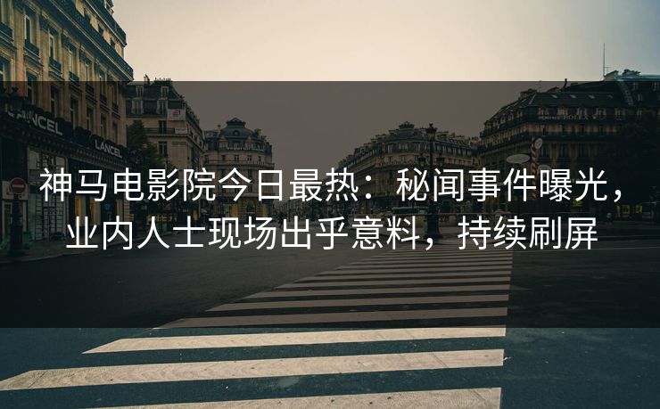 神马电影院今日最热：秘闻事件曝光，业内人士现场出乎意料，持续刷屏