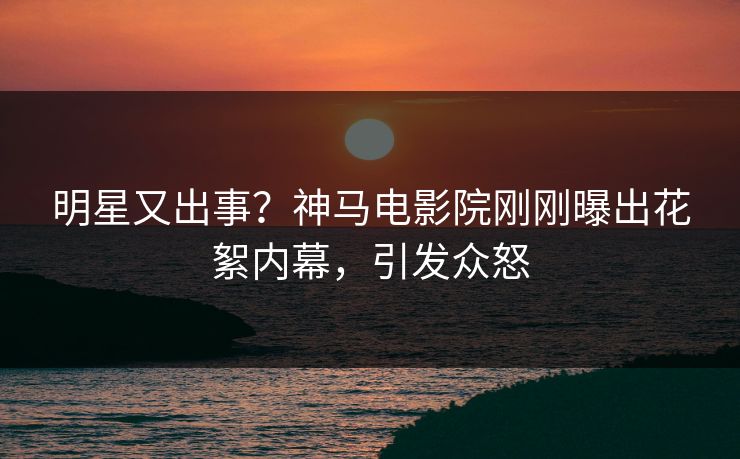 明星又出事？神马电影院刚刚曝出花絮内幕，引发众怒