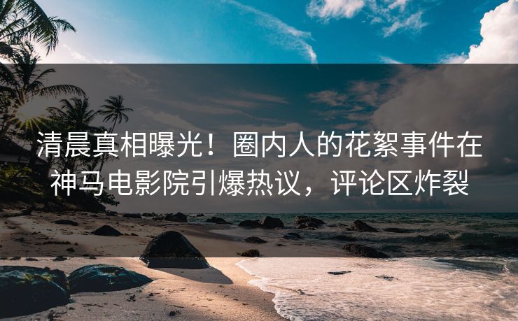 清晨真相曝光！圈内人的花絮事件在神马电影院引爆热议，评论区炸裂