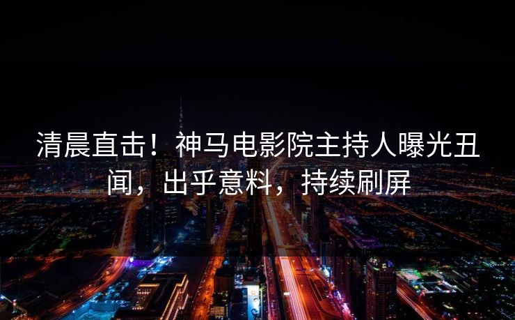 清晨直击！神马电影院主持人曝光丑闻，出乎意料，持续刷屏