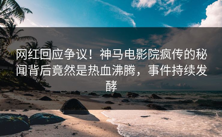 网红回应争议！神马电影院疯传的秘闻背后竟然是热血沸腾，事件持续发酵