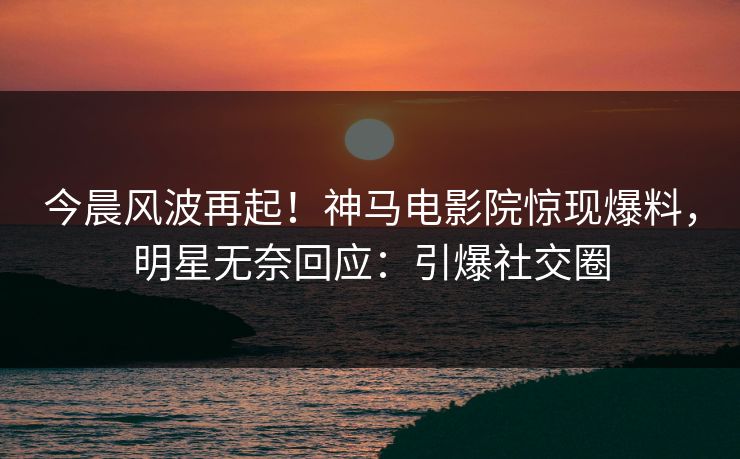 今晨风波再起！神马电影院惊现爆料，明星无奈回应：引爆社交圈