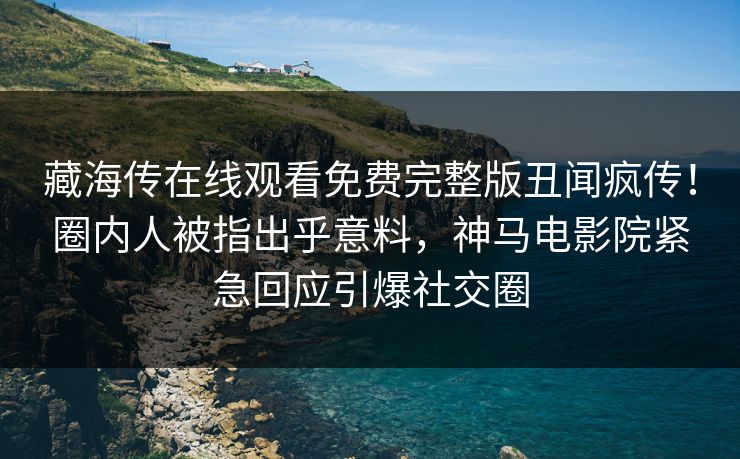 藏海传在线观看免费完整版丑闻疯传！圈内人被指出乎意料，神马电影院紧急回应引爆社交圈