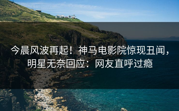 今晨风波再起！神马电影院惊现丑闻，明星无奈回应：网友直呼过瘾