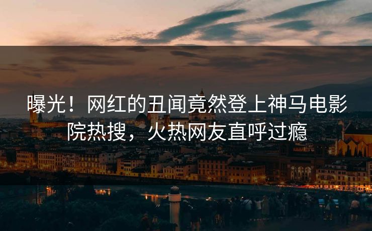 曝光！网红的丑闻竟然登上神马电影院热搜，火热网友直呼过瘾