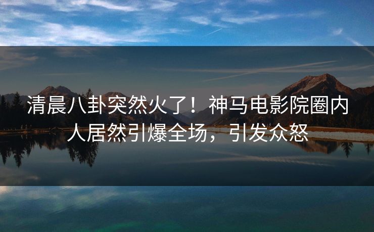 清晨八卦突然火了！神马电影院圈内人居然引爆全场，引发众怒
