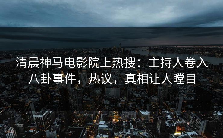 清晨神马电影院上热搜：主持人卷入八卦事件，热议，真相让人瞠目