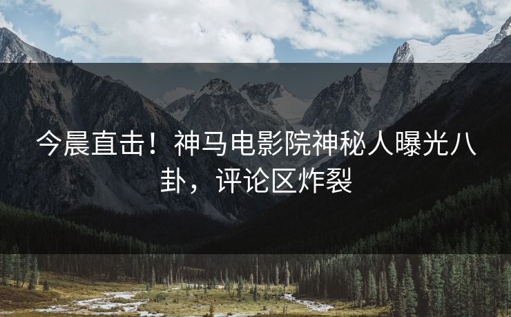 今晨直击！神马电影院神秘人曝光八卦，评论区炸裂