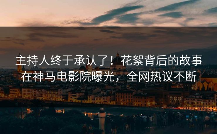 主持人终于承认了！花絮背后的故事在神马电影院曝光，全网热议不断