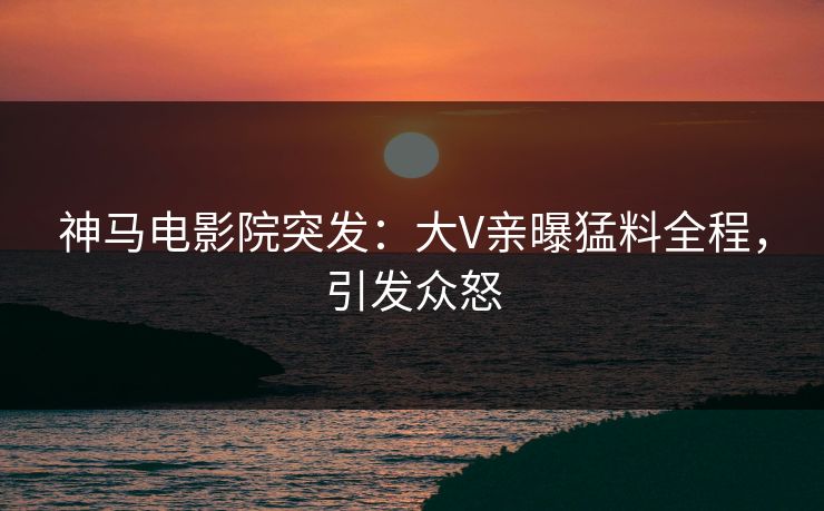 神马电影院突发：大V亲曝猛料全程，引发众怒