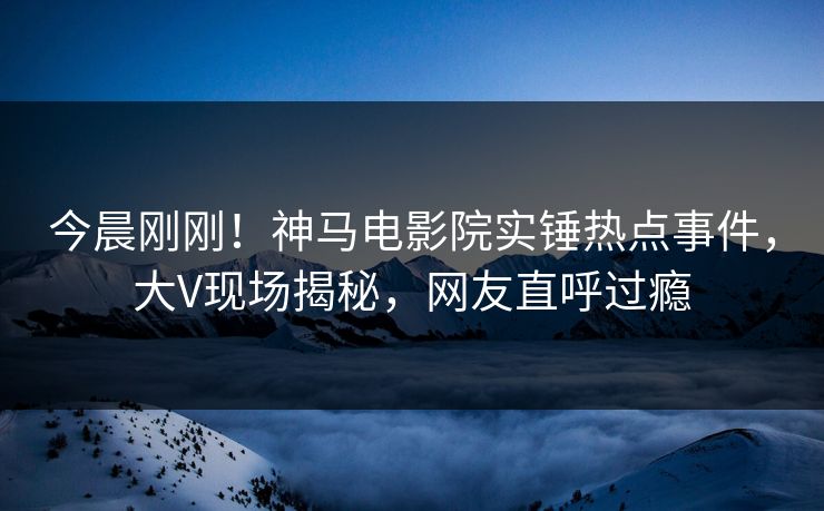 今晨刚刚！神马电影院实锤热点事件，大V现场揭秘，网友直呼过瘾