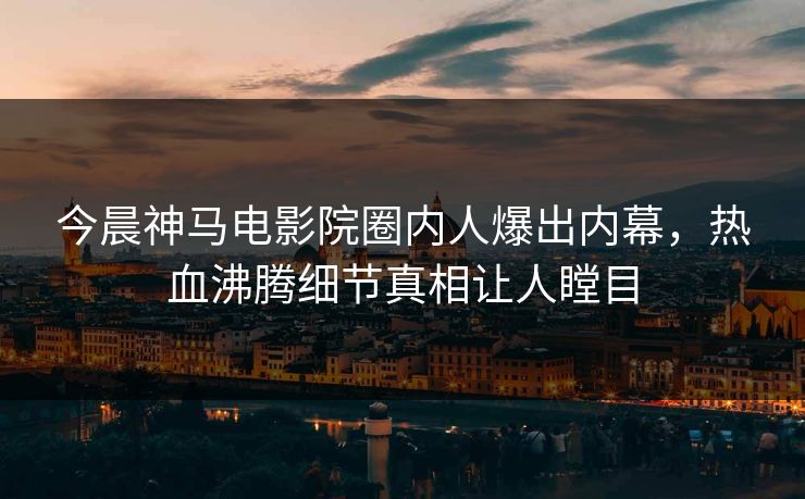 今晨神马电影院圈内人爆出内幕，热血沸腾细节真相让人瞠目