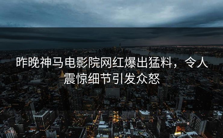 昨晚神马电影院网红爆出猛料，令人震惊细节引发众怒
