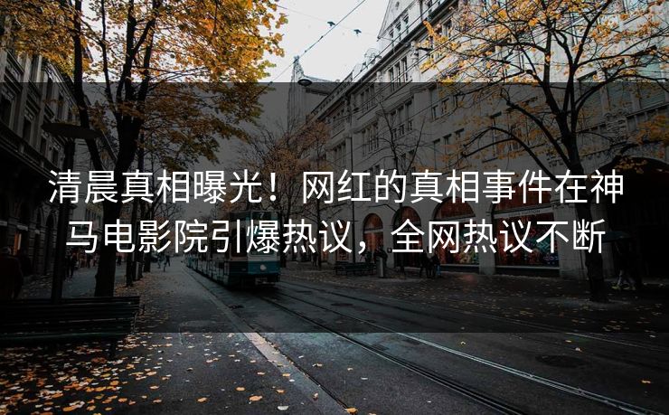 清晨真相曝光！网红的真相事件在神马电影院引爆热议，全网热议不断