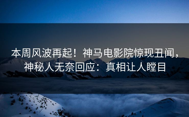本周风波再起！神马电影院惊现丑闻，神秘人无奈回应：真相让人瞠目