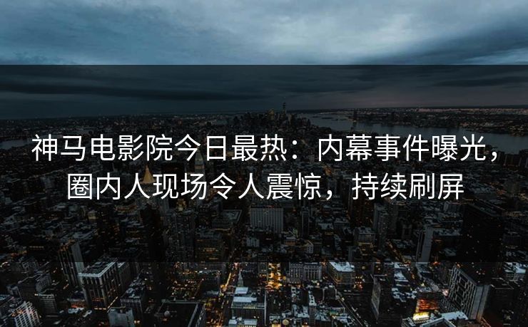 神马电影院今日最热：内幕事件曝光，圈内人现场令人震惊，持续刷屏