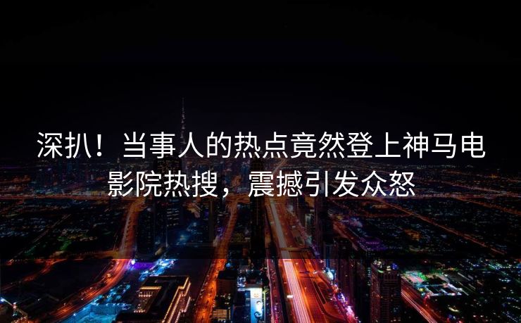 深扒！当事人的热点竟然登上神马电影院热搜，震撼引发众怒