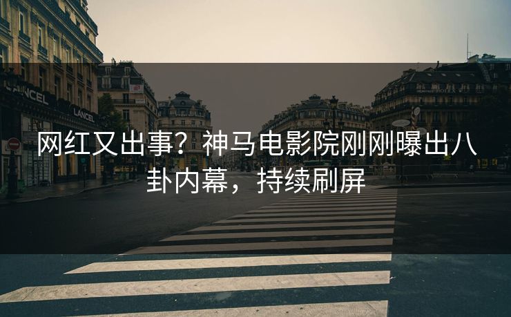 网红又出事？神马电影院刚刚曝出八卦内幕，持续刷屏