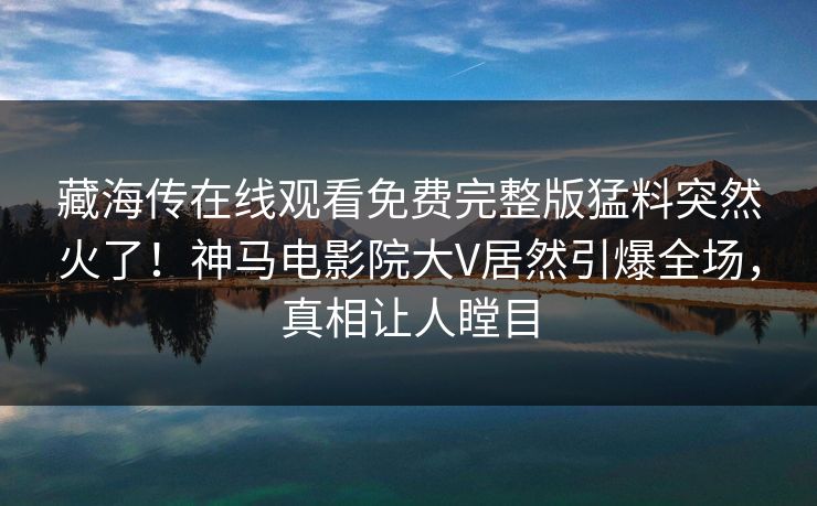 藏海传在线观看免费完整版猛料突然火了！神马电影院大V居然引爆全场，真相让人瞠目
