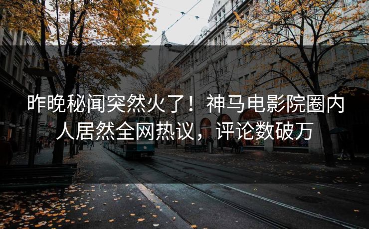 昨晚秘闻突然火了！神马电影院圈内人居然全网热议，评论数破万