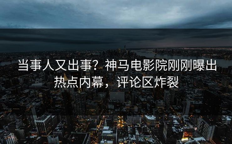 当事人又出事？神马电影院刚刚曝出热点内幕，评论区炸裂