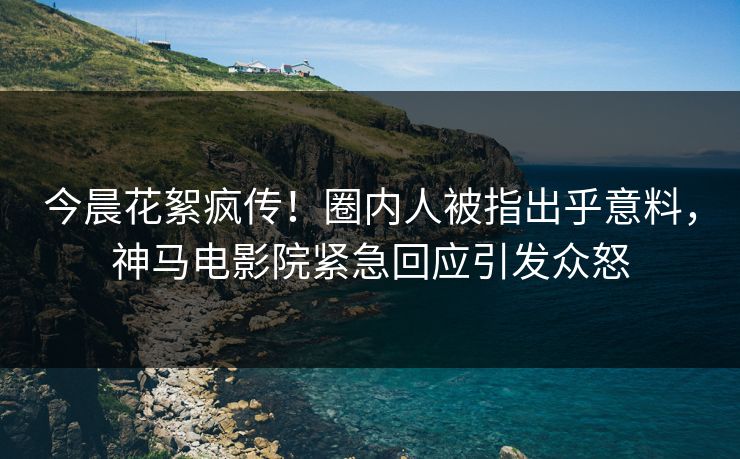 今晨花絮疯传！圈内人被指出乎意料，神马电影院紧急回应引发众怒
