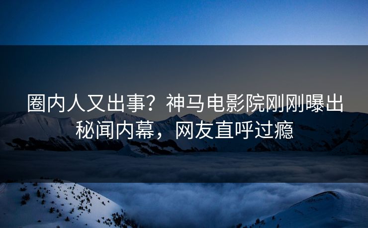 圈内人又出事？神马电影院刚刚曝出秘闻内幕，网友直呼过瘾