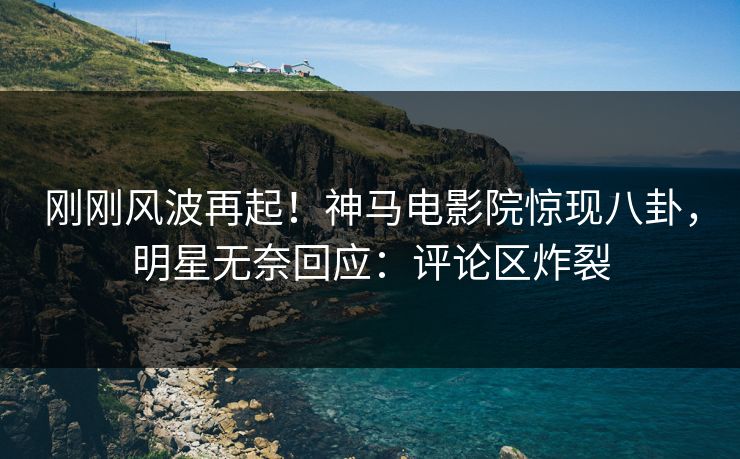 刚刚风波再起！神马电影院惊现八卦，明星无奈回应：评论区炸裂