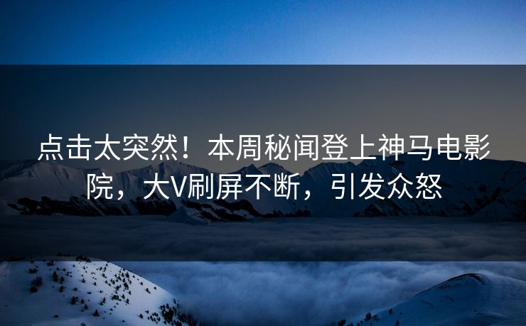 点击太突然！本周秘闻登上神马电影院，大V刷屏不断，引发众怒
