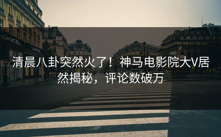 清晨八卦突然火了！神马电影院大V居然揭秘，评论数破万