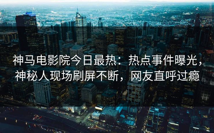 神马电影院今日最热：热点事件曝光，神秘人现场刷屏不断，网友直呼过瘾