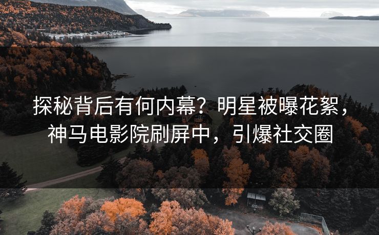 探秘背后有何内幕？明星被曝花絮，神马电影院刷屏中，引爆社交圈