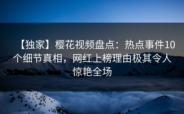 【独家】樱花视频盘点：热点事件10个细节真相，网红上榜理由极其令人惊艳全场