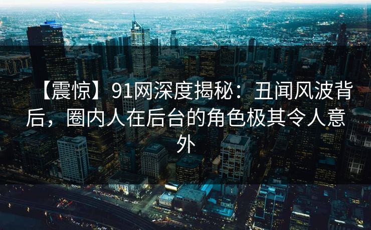 【震惊】91网深度揭秘：丑闻风波背后，圈内人在后台的角色极其令人意外