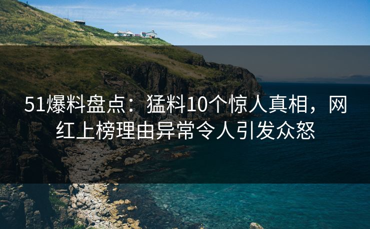 51爆料盘点：猛料10个惊人真相，网红上榜理由异常令人引发众怒