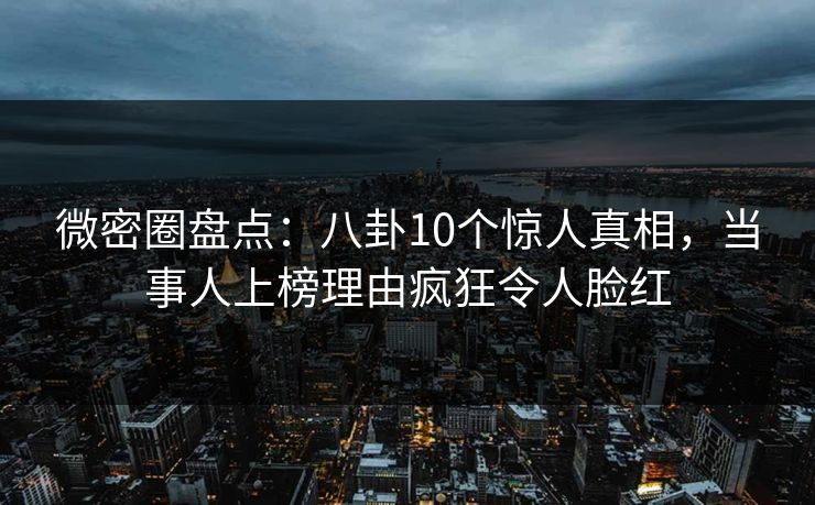 微密圈盘点：八卦10个惊人真相，当事人上榜理由疯狂令人脸红