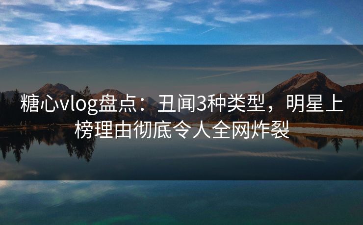 糖心vlog盘点：丑闻3种类型，明星上榜理由彻底令人全网炸裂
