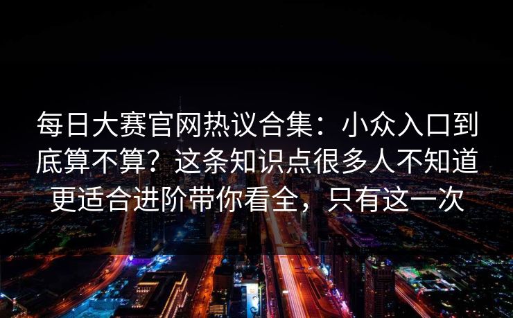 每日大赛官网热议合集：小众入口到底算不算？这条知识点很多人不知道更适合进阶带你看全，只有这一次