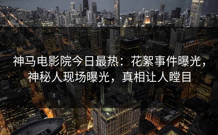神马电影院今日最热：花絮事件曝光，神秘人现场曝光，真相让人瞠目