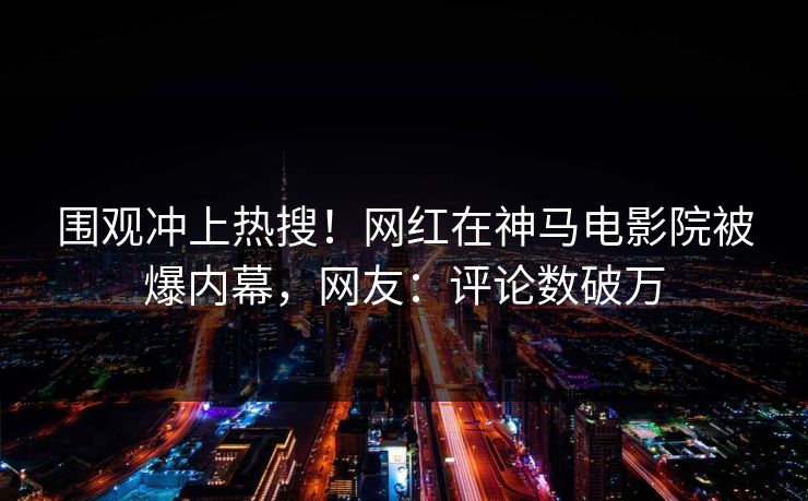 围观冲上热搜！网红在神马电影院被爆内幕，网友：评论数破万