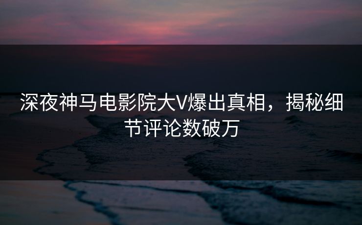 深夜神马电影院大V爆出真相，揭秘细节评论数破万