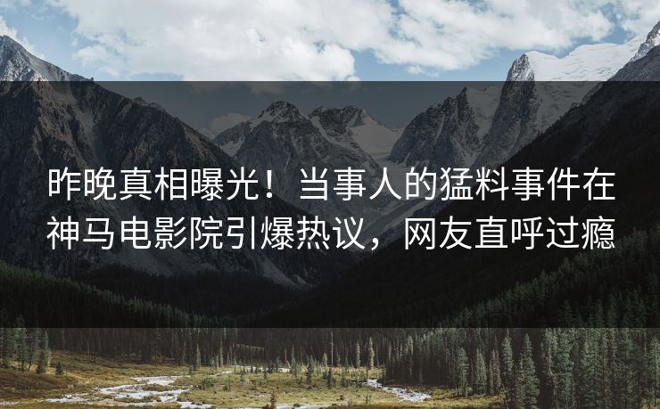 昨晚真相曝光！当事人的猛料事件在神马电影院引爆热议，网友直呼过瘾