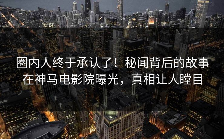 圈内人终于承认了！秘闻背后的故事在神马电影院曝光，真相让人瞠目