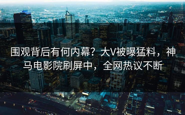围观背后有何内幕？大V被曝猛料，神马电影院刷屏中，全网热议不断