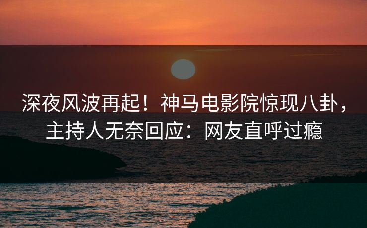 深夜风波再起！神马电影院惊现八卦，主持人无奈回应：网友直呼过瘾