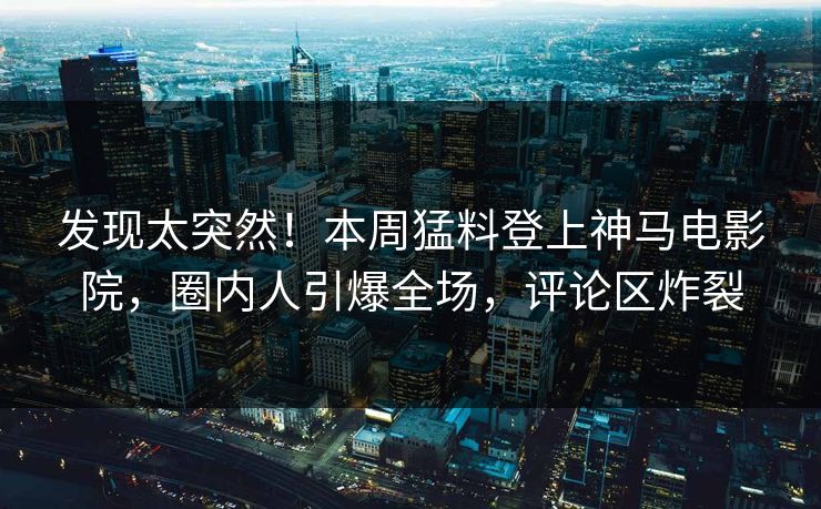 发现太突然！本周猛料登上神马电影院，圈内人引爆全场，评论区炸裂