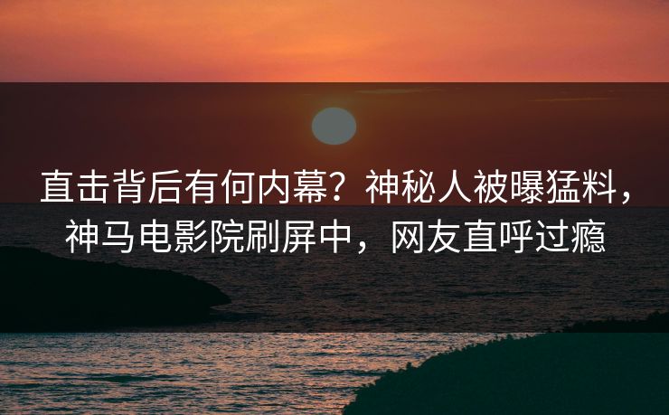 直击背后有何内幕？神秘人被曝猛料，神马电影院刷屏中，网友直呼过瘾