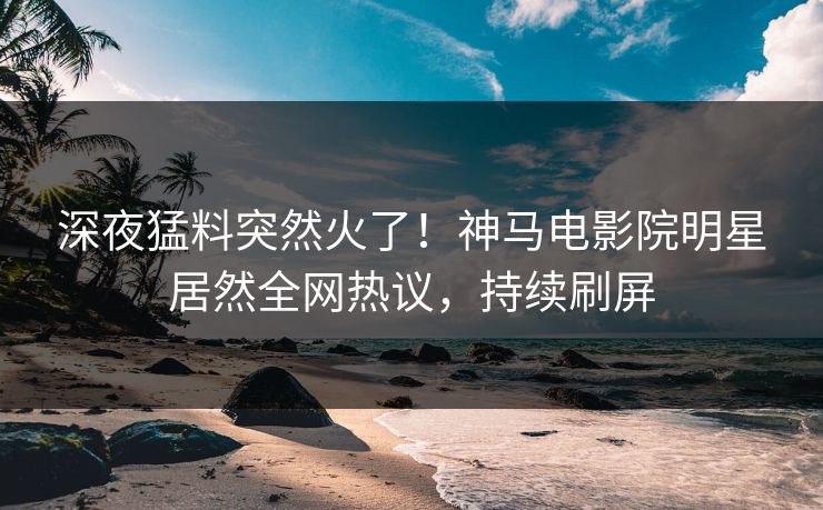 深夜猛料突然火了！神马电影院明星居然全网热议，持续刷屏
