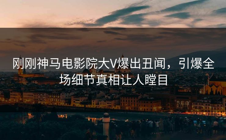刚刚神马电影院大V爆出丑闻，引爆全场细节真相让人瞠目
